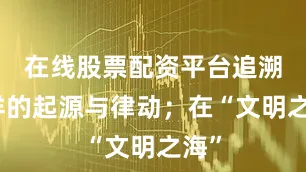 在线股票配资平台追溯海洋的起源与律动；在“文明之海”