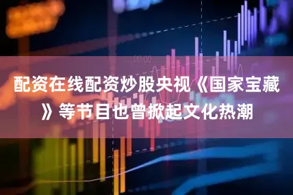 配资在线配资炒股央视《国家宝藏》等节目也曾掀起文化热潮