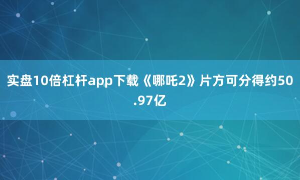 实盘10倍杠杆app下载《哪吒2》片方可分得约50.97亿