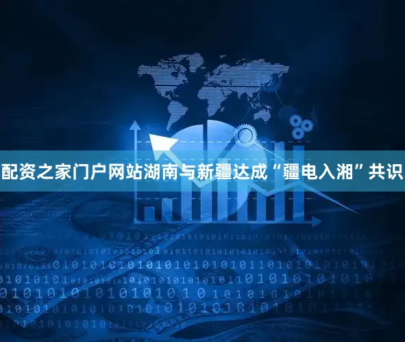 配资之家门户网站湖南与新疆达成“疆电入湘”共识