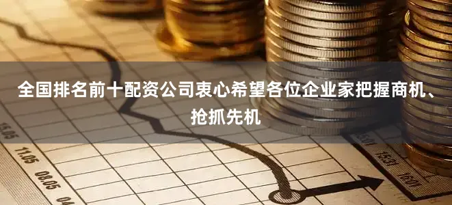 全国排名前十配资公司衷心希望各位企业家把握商机、抢抓先机