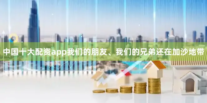 中国十大配资app我们的朋友、我们的兄弟还在加沙地带