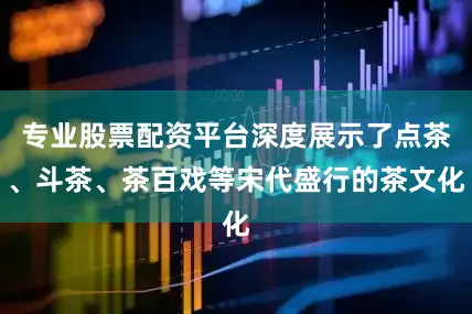 专业股票配资平台深度展示了点茶、斗茶、茶百戏等宋代盛行的茶文化