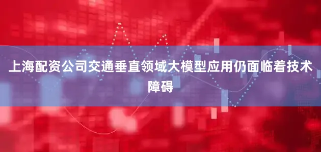 上海配资公司交通垂直领域大模型应用仍面临着技术障碍