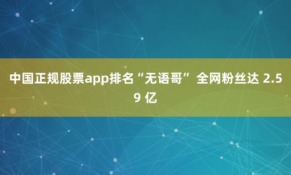 中国正规股票app排名“无语哥” 全网粉丝达 2.59 亿