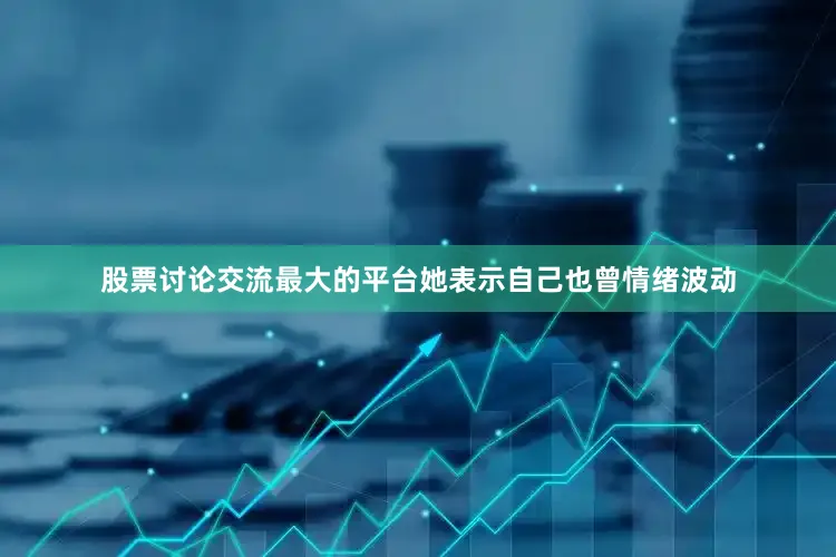 股票讨论交流最大的平台她表示自己也曾情绪波动