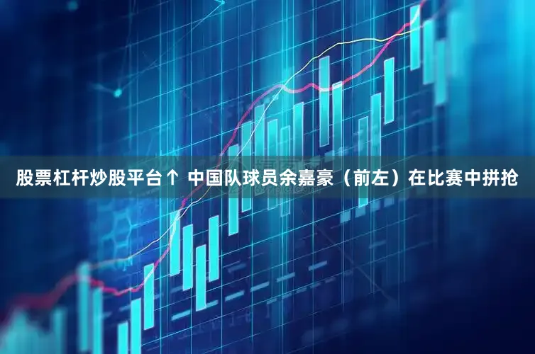股票杠杆炒股平台↑ 中国队球员余嘉豪（前左）在比赛中拼抢